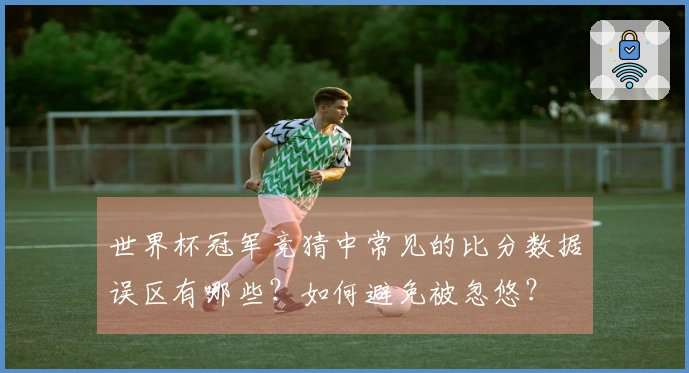 世界杯冠军竞猜中常见的比分数据误区有哪些？如何避免被忽悠？
