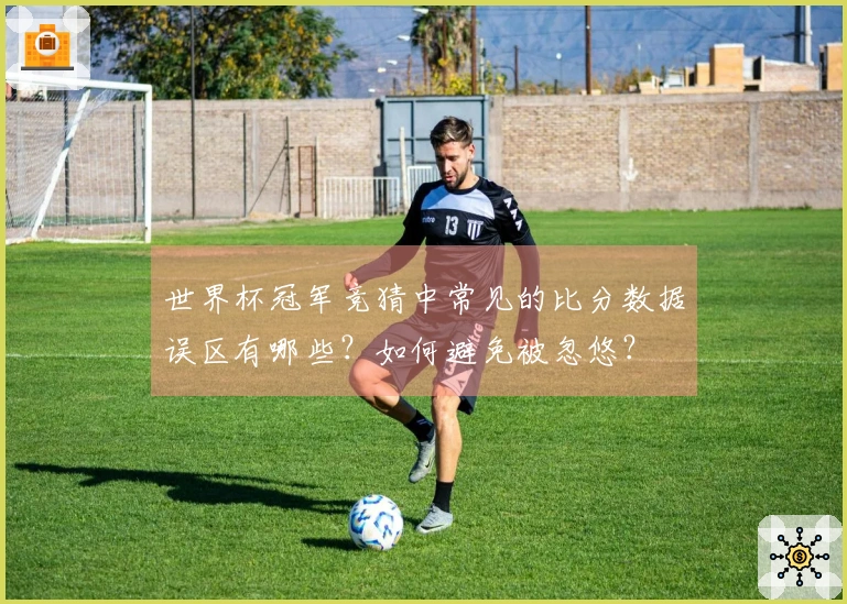 世界杯冠军竞猜中常见的比分数据误区有哪些？如何避免被忽悠？